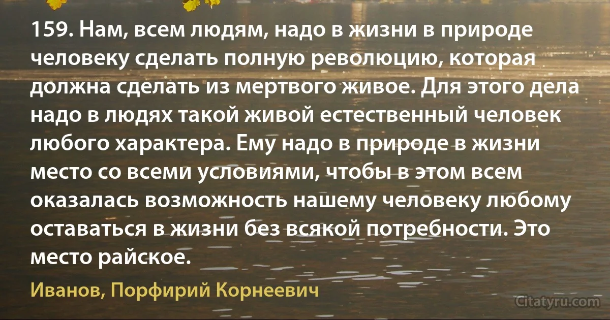 159. Нам, всем людям, надо в жизни в природе человеку сделать полную революцию, которая должна сделать из мертвого живое. Для этого дела надо в людях такой живой естественный человек любого характера. Ему надо в природе в жизни место со всеми условиями, чтобы в этом всем оказалась возможность нашему человеку любому оставаться в жизни без всякой потребности. Это место райское. (Иванов, Порфирий Корнеевич)