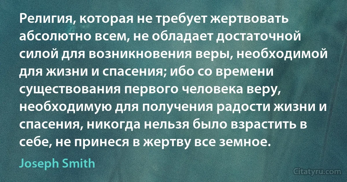 Религия, которая не требует жертвовать абсолютно всем, не обладает достаточной силой для возникновения веры, необходимой для жизни и спасения; ибо со времени существования первого человека веру, необходимую для получения радости жизни и спасения, никогда нельзя было взрастить в себе, не принеся в жертву все земное. (Joseph Smith)