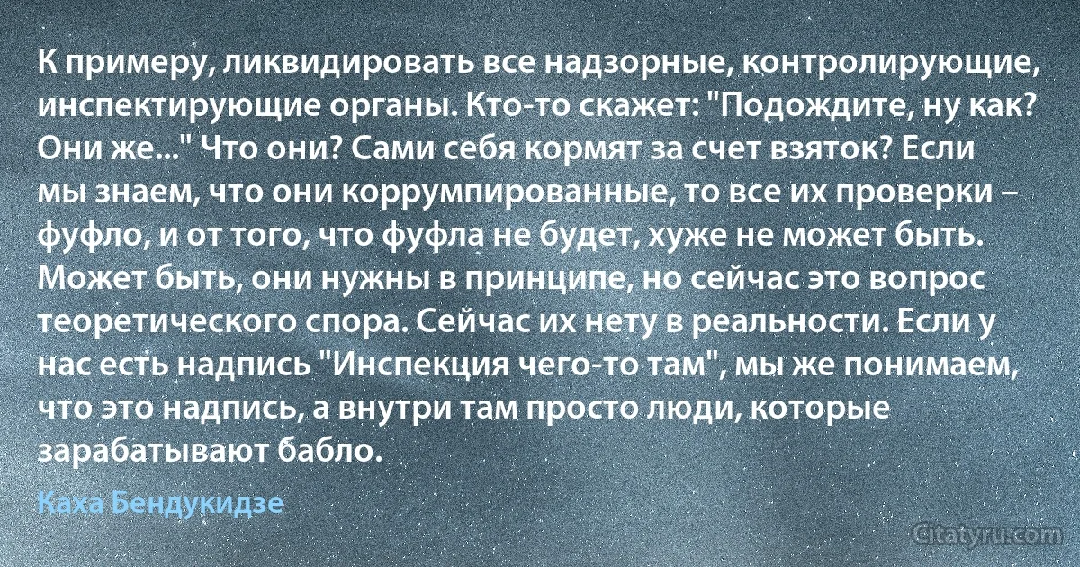 К примеру, ликвидировать все надзорные, контролирующие, инспектирующие органы. Кто-то скажет: "Подождите, ну как? Они же..." Что они? Сами себя кормят за счет взяток? Если мы знаем, что они коррумпированные, то все их проверки – фуфло, и от того, что фуфла не будет, хуже не может быть. Может быть, они нужны в принципе, но сейчас это вопрос теоретического спора. Сейчас их нету в реальности. Если у нас есть надпись "Инспекция чего-то там", мы же понимаем, что это надпись, а внутри там просто люди, которые зарабатывают бабло. (Каха Бендукидзе)