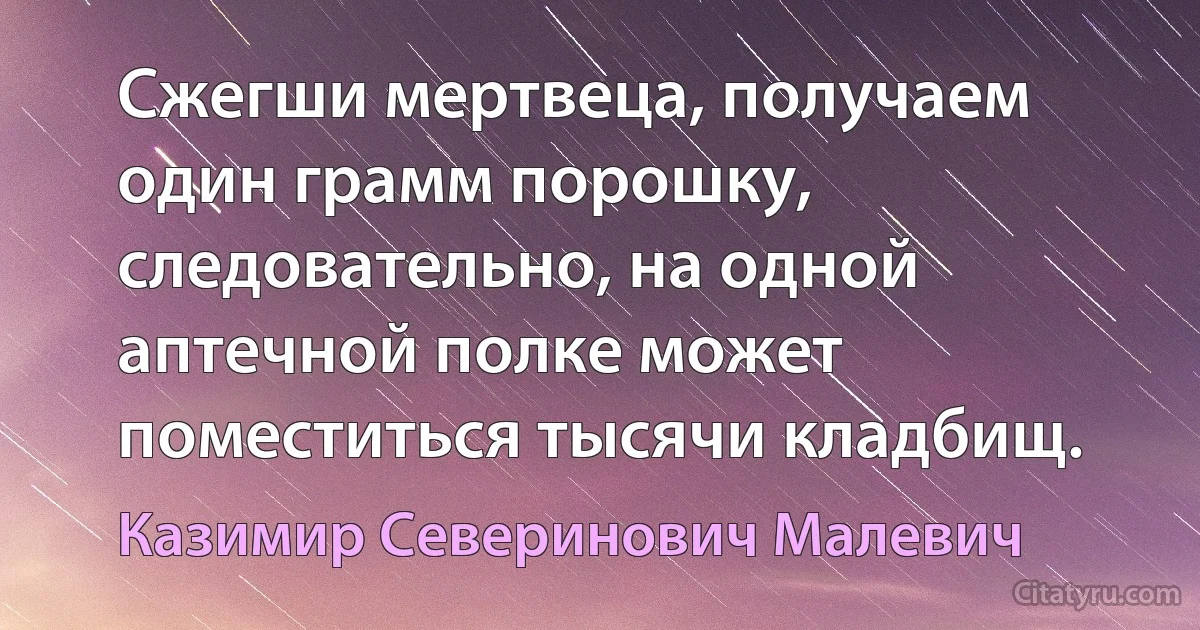 Сжегши мертвеца, получаем один грамм порошку, следовательно, на одной аптечной полке может поместиться тысячи кладбищ. (Казимир Северинович Малевич)