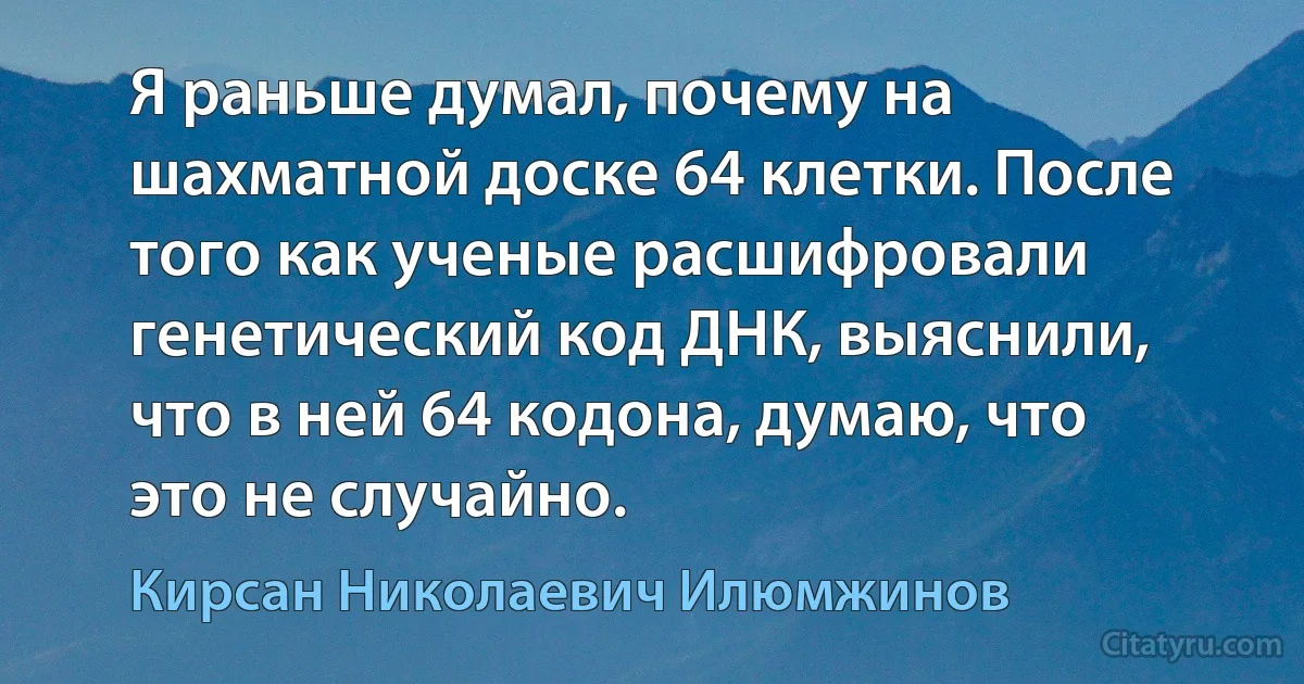 Я раньше думал, почему на шахматной доске 64 клетки. После того как ученые расшифровали генетический код ДНК, выяснили, что в ней 64 кодона, думаю, что это не случайно. (Кирсан Николаевич Илюмжинов)