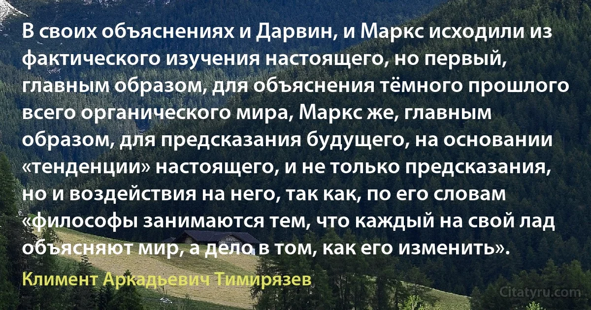 В своих объяснениях и Дарвин, и Маркс исходили из фактического изучения настоящего, но первый, главным образом, для объяснения тёмного прошлого всего органического мира, Маркс же, главным образом, для предсказания будущего, на основании «тенденции» настоящего, и не только предсказания, но и воздействия на него, так как, по его словам «философы занимаются тем, что каждый на свой лад объясняют мир, а дело в том, как его изменить». (Климент Аркадьевич Тимирязев)