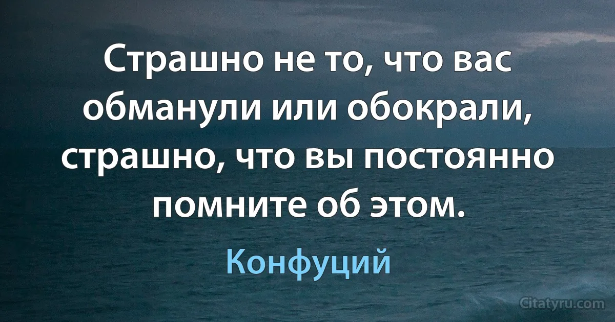 Страшно не то, что вас обманули или обокрали, страшно, что вы постоянно помните об этом. (Конфуций)