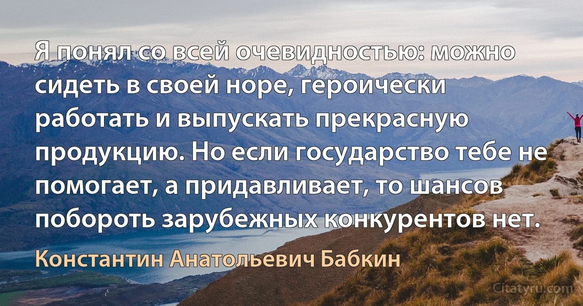 Я понял со всей очевидностью: можно сидеть в своей норе, героически работать и выпускать прекрасную продукцию. Но если государство тебе не помогает, а придавливает, то шансов побороть зарубежных конкурентов нет. (Константин Анатольевич Бабкин)