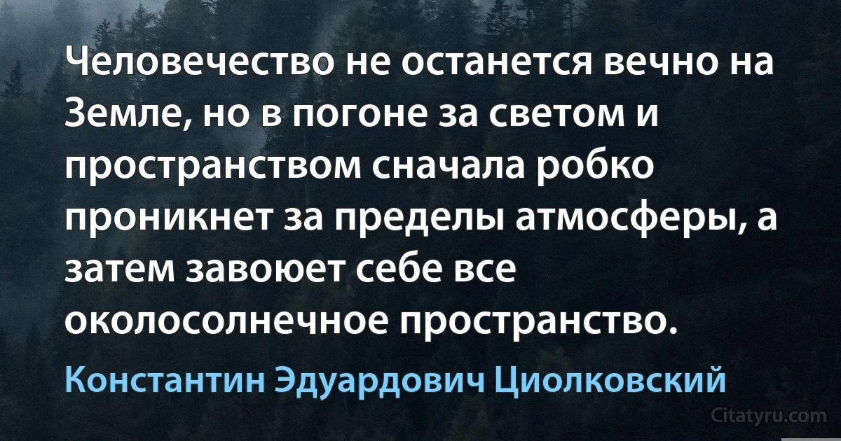 Человечество не останется вечно на Земле, но в погоне за светом и пространством сначала робко проникнет за пределы атмосферы, а затем завоюет себе все околосолнечное пространство. (Константин Эдуардович Циолковский)