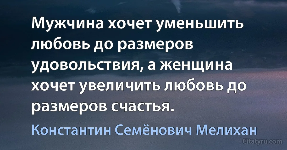 Мужчина хочет уменьшить любовь до размеров удовольствия, а женщина хочет увеличить любовь до размеров счастья. (Константин Семёнович Мелихан)