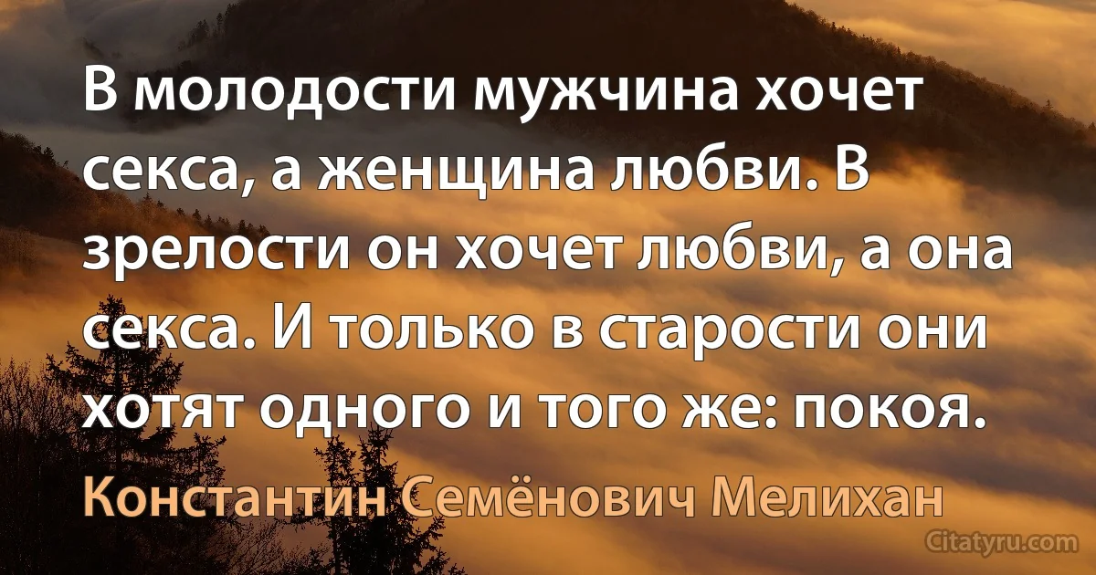 В молодости мужчина хочет секса, а женщина любви. В зрелости он хочет любви, а она секса. И только в старости они хотят одного и того же: покоя. (Константин Семёнович Мелихан)