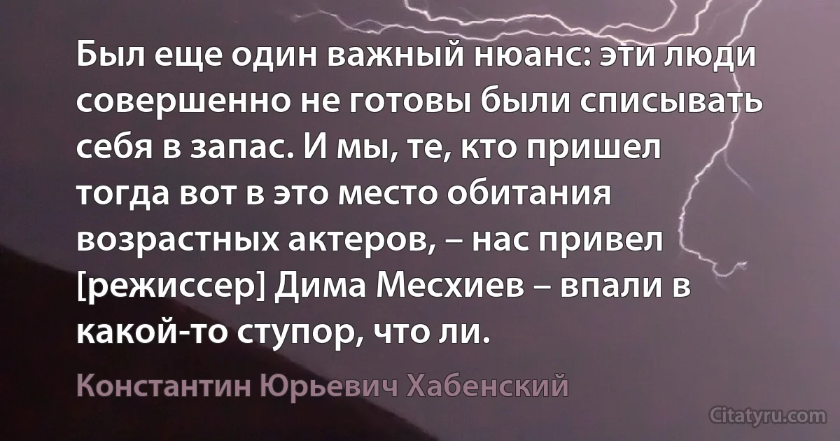 Был еще один важный нюанс: эти люди совершенно не готовы были списывать себя в запас. И мы, те, кто пришел тогда вот в это место обитания возрастных актеров, – нас привел [режиссер] Дима Месхиев – впали в какой-то ступор, что ли. (Константин Юрьевич Хабенский)