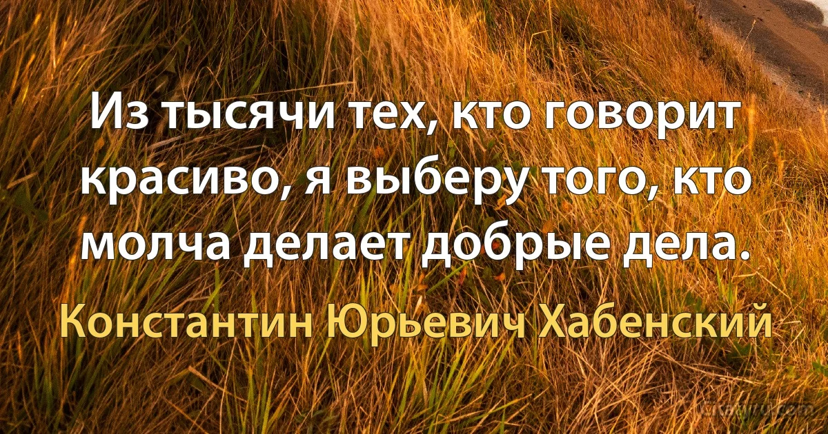 Из тысячи тех, кто говорит красиво, я выберу того, кто молча делает добрые дела. (Константин Юрьевич Хабенский)