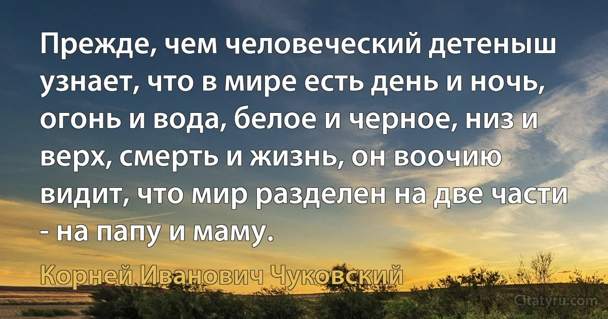 Прежде, чем человеческий детеныш узнает, что в мире есть день и ночь, огонь и вода, белое и черное, низ и верх, смерть и жизнь, он воочию видит, что мир разделен на две части - на папу и маму. (Корней Иванович Чуковский)