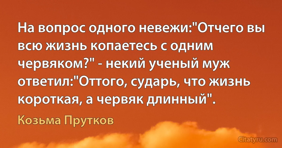 На вопрос одного невежи:"Отчего вы всю жизнь копаетесь с одним червяком?" - некий ученый муж ответил:"Оттого, сударь, что жизнь короткая, а червяк длинный". (Козьма Прутков)