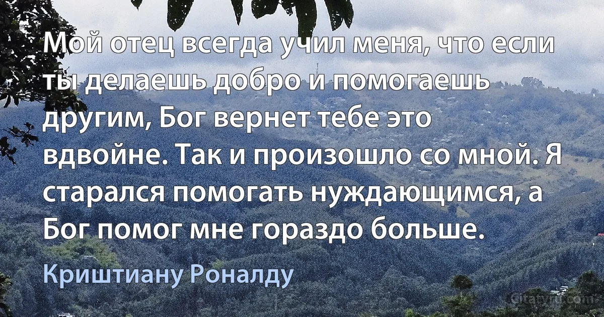 Мой отец всегда учил меня, что если ты делаешь добро и помогаешь другим, Бог вернет тебе это вдвойне. Так и произошло со мной. Я старался помогать нуждающимся, а Бог помог мне гораздо больше. (Криштиану Роналду)