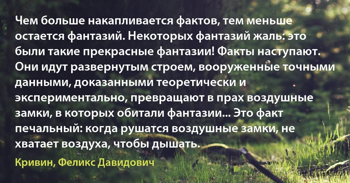 Чем больше накапливается фактов, тем меньше остается фантазий. Некоторых фантазий жаль: это были такие прекрасные фантазии! Факты наступают. Они идут развернутым строем, вооруженные точными данными, доказанными теоретически и экспериментально, превращают в прах воздушные замки, в которых обитали фантазии... Это факт печальный: когда рушатся воздушные замки, не хватает воздуха, чтобы дышать. (Кривин, Феликс Давидович)