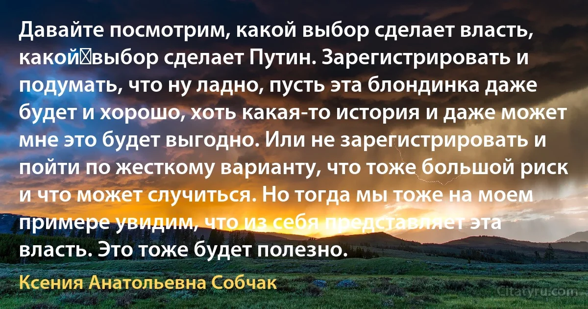 Давайте посмотрим, какой выбор сделает власть, какой	выбор сделает Путин. Зарегистрировать и подумать, что ну ладно, пусть эта блондинка даже будет и хорошо, хоть какая-то история и даже может мне это будет выгодно. Или не зарегистрировать и пойти по жесткому варианту, что тоже большой риск и что может случиться. Но тогда мы тоже на моем примере увидим, что из себя представляет эта власть. Это тоже будет полезно. (Ксения Анатольевна Собчак)