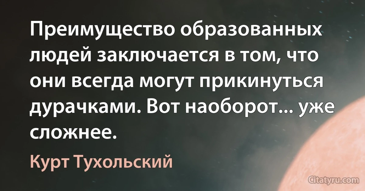 Преимущество образованных людей заключается в том, что они всегда могут прикинуться дурачками. Вот наоборот... уже сложнее. (Курт Тухольский)