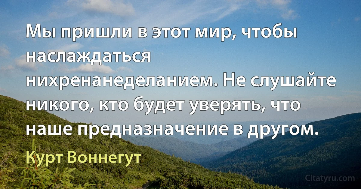 Мы пришли в этот мир, чтобы наслаждаться нихренанеделанием. Не слушайте никого, кто будет уверять, что наше предназначение в другом. (Курт Воннегут)