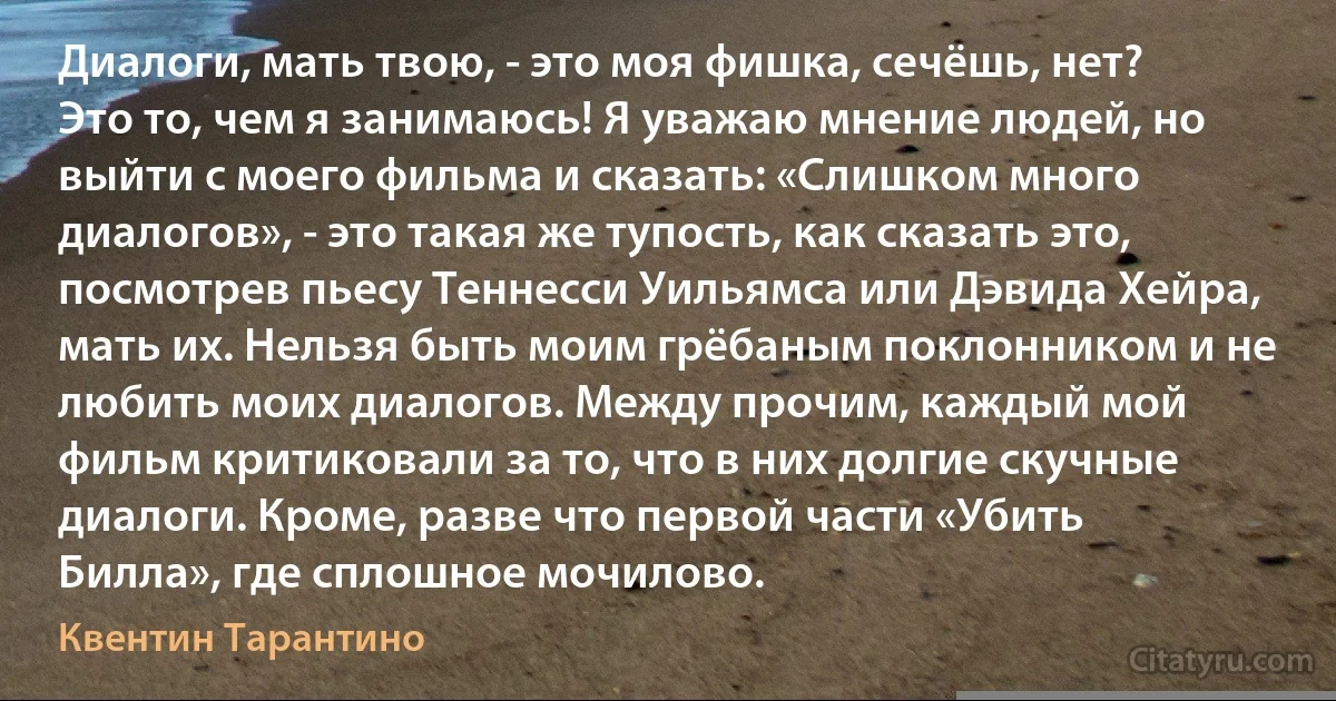 Диалоги, мать твою, - это моя фишка, сечёшь, нет? Это то, чем я занимаюсь! Я уважаю мнение людей, но выйти с моего фильма и сказать: «Слишком много диалогов», - это такая же тупость, как сказать это, посмотрев пьесу Теннесси Уильямса или Дэвида Хейра, мать их. Нельзя быть моим грёбаным поклонником и не любить моих диалогов. Между прочим, каждый мой фильм критиковали за то, что в них долгие скучные диалоги. Кроме, разве что первой части «Убить Билла», где сплошное мочилово. (Квентин Тарантино)