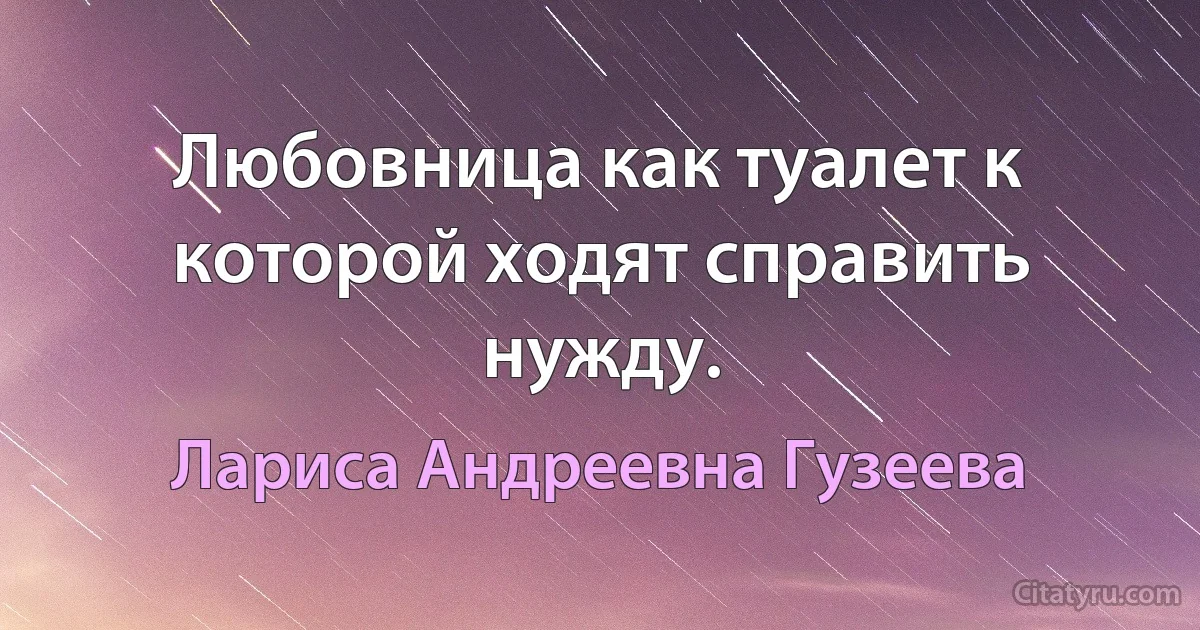 Любовница как туалет к которой ходят справить нужду. (Лариса Андреевна Гузеева)