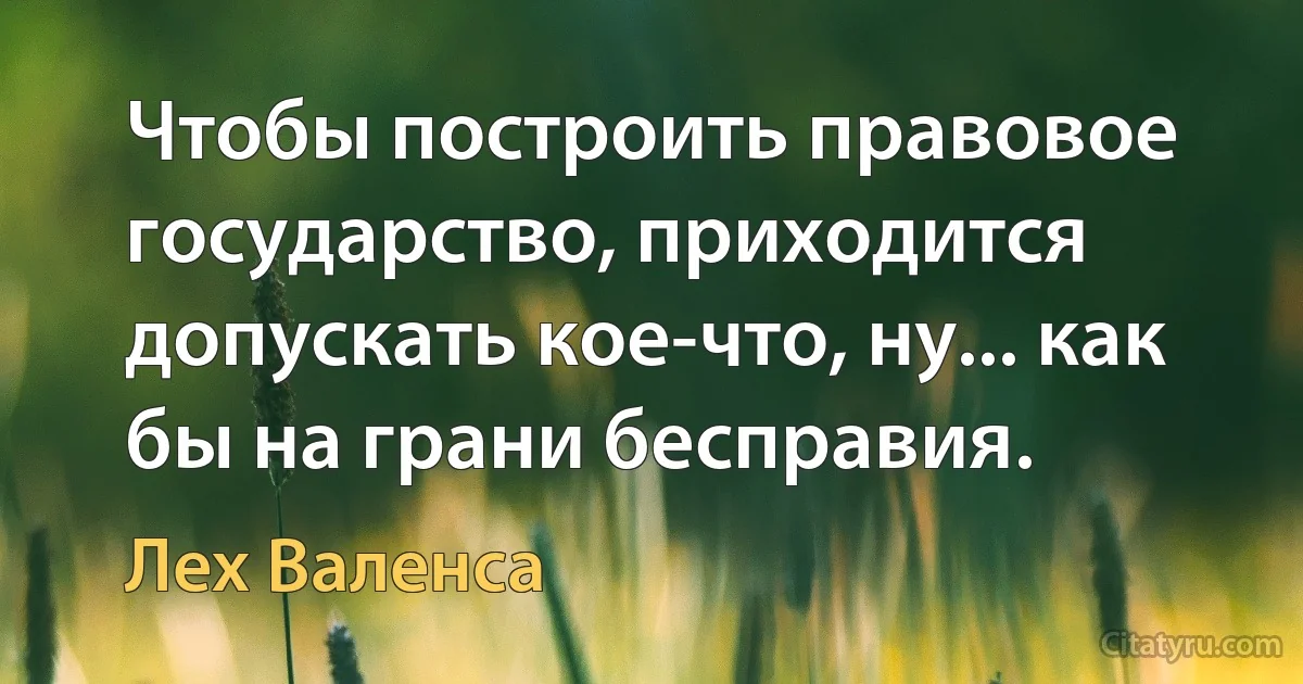 Чтобы построить правовое государство, приходится допускать кое-что, ну... как бы на грани бесправия. (Лех Валенса)