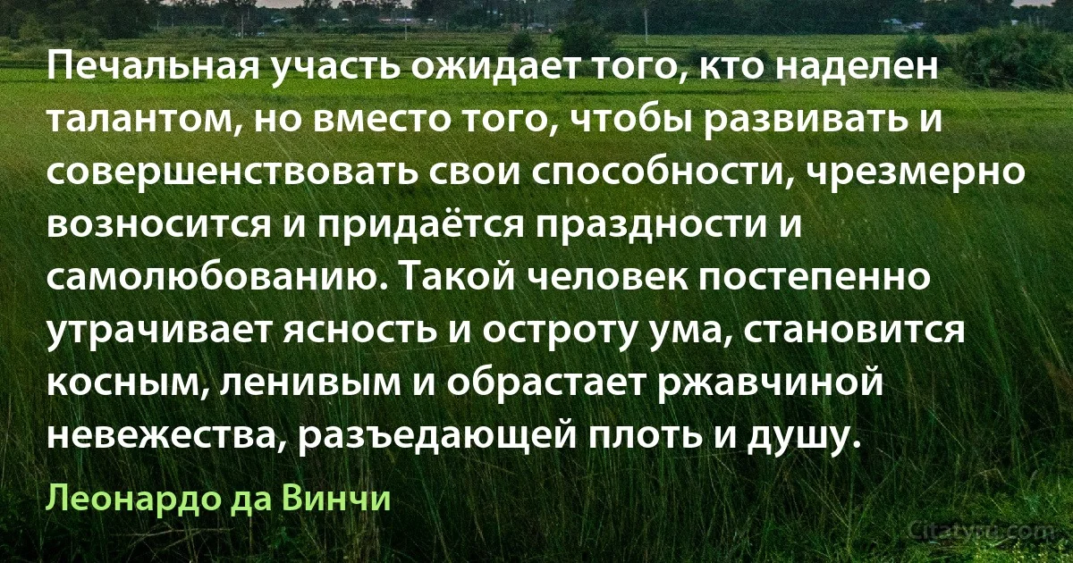 Печальная участь ожидает того, кто наделен талантом, но вместо того, чтобы развивать и совершенствовать свои способности, чрезмерно возносится и придаётся праздности и самолюбованию. Такой человек постепенно утрачивает ясность и остроту ума, становится косным, ленивым и обрастает ржавчиной невежества, разъедающей плоть и душу. (Леонардо да Винчи)