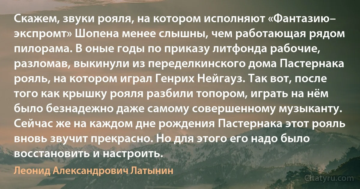 Скажем, звуки рояля, на котором исполняют «Фантазию– экспромт» Шопена менее слышны, чем работающая рядом пилорама. В оные годы по приказу литфонда рабочие, разломав, выкинули из переделкинского дома Пастернака рояль, на котором играл Генрих Нейгауз. Так вот, после того как крышку рояля разбили топором, играть на нём было безнадежно даже самому совершенному музыканту. Сейчас же на каждом дне рождения Пастернака этот рояль вновь звучит прекрасно. Но для этого его надо было восстановить и настроить. (Леонид Александрович Латынин)