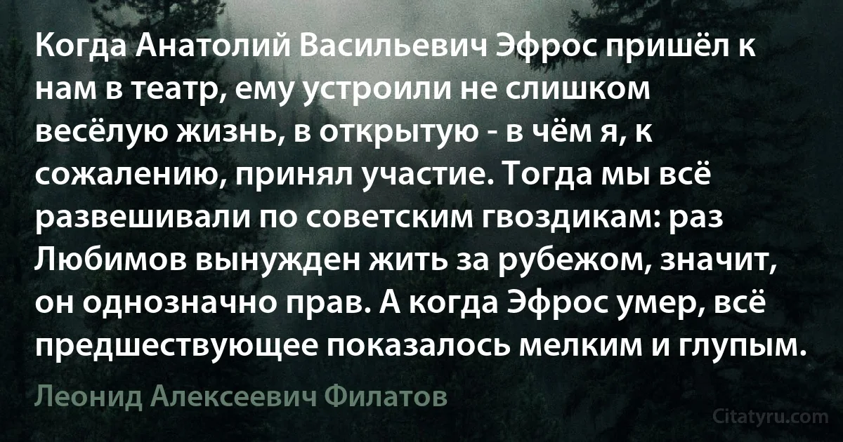 Когда Анатолий Васильевич Эфрос пришёл к нам в театр, ему устроили не слишком весёлую жизнь, в открытую - в чём я, к сожалению, принял участие. Тогда мы всё развешивали по советским гвоздикам: раз Любимов вынужден жить за рубежом, значит, он однозначно прав. А когда Эфрос умер, всё предшествующее показалось мелким и глупым. (Леонид Алексеевич Филатов)