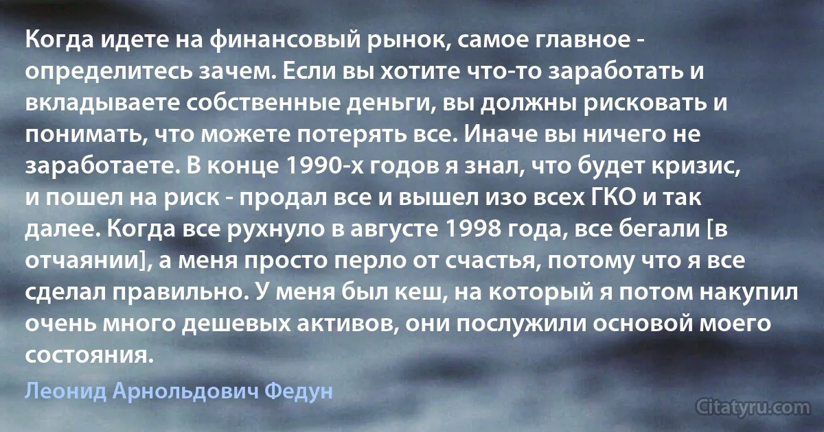 Когда идете на финансовый рынок, самое главное - определитесь зачем. Если вы хотите что-то заработать и вкладываете собственные деньги, вы должны рисковать и понимать, что можете потерять все. Иначе вы ничего не заработаете. В конце 1990-х годов я знал, что будет кризис, и пошел на риск - продал все и вышел изо всех ГКО и так далее. Когда все рухнуло в августе 1998 года, все бегали [в отчаянии], а меня просто перло от счастья, потому что я все сделал правильно. У меня был кеш, на который я потом накупил очень много дешевых активов, они послужили основой моего состояния. (Леонид Арнольдович Федун)