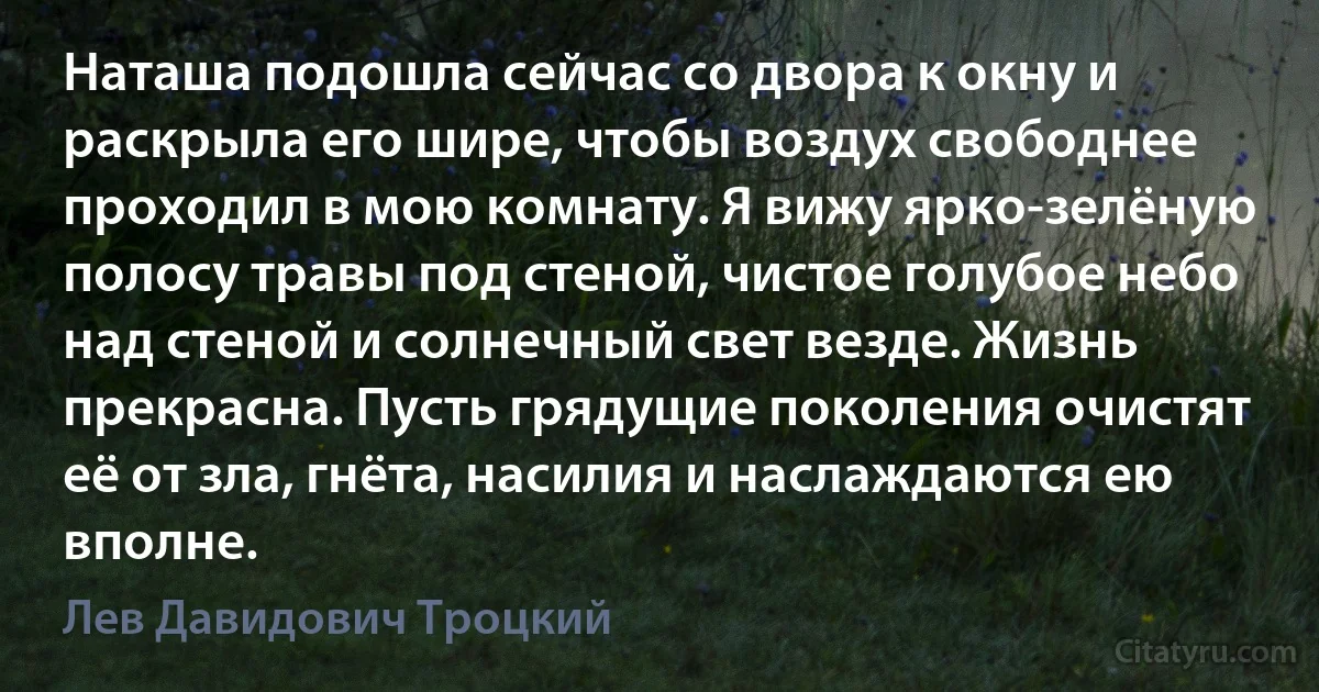 Наташа подошла сейчас со двора к окну и раскрыла его шире, чтобы воздух свободнее проходил в мою комнату. Я вижу ярко-зелёную полосу травы под стеной, чистое голубое небо над стеной и солнечный свет везде. Жизнь прекрасна. Пусть грядущие поколения очистят её от зла, гнёта, насилия и наслаждаются ею вполне. (Лев Давидович Троцкий)