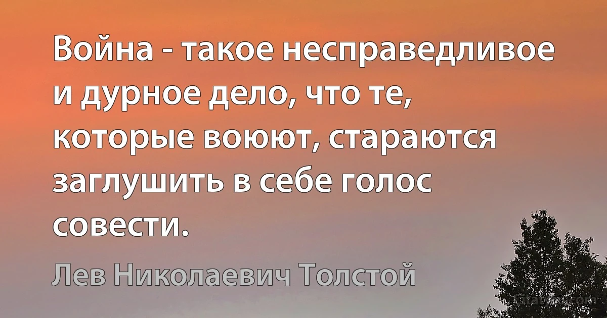 Война - такое несправедливое и дурное дело, что те, которые воюют, стараются заглушить в себе голос совести. (Лев Николаевич Толстой)