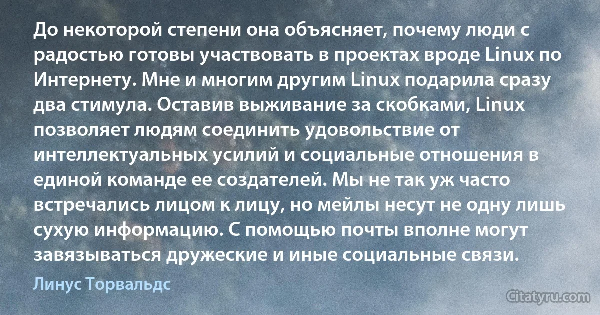 До некоторой степени она объясняет, почему люди с радостью готовы участвовать в проектах вроде Linux по Интернету. Мне и многим другим Linux подарила сразу два стимула. Оставив выживание за скобками, Linux позволяет людям соединить удовольствие от интеллектуальных усилий и социальные отношения в единой команде ее создателей. Мы не так уж часто встречались лицом к лицу, но мейлы несут не одну лишь сухую информацию. С помощью почты вполне могут завязываться дружеские и иные социальные связи. (Линус Торвальдс)