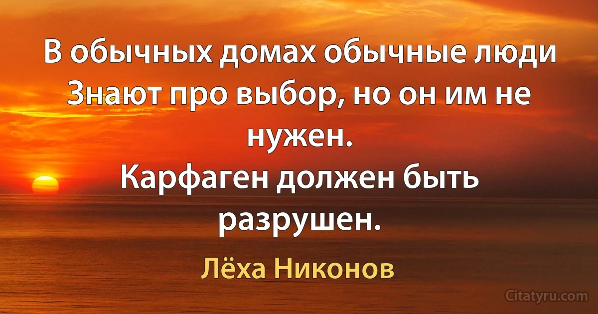 В обычных домах обычные люди
Знают про выбор, но он им не нужен.
Карфаген должен быть разрушен. (Лёха Никонов)