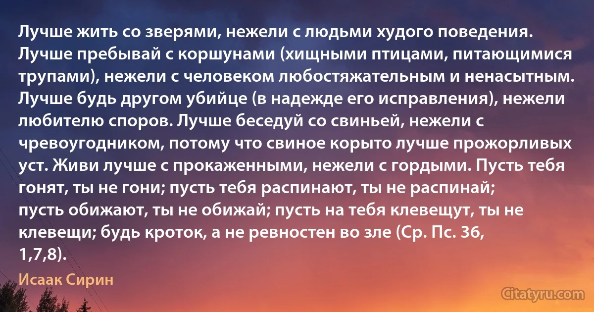 Лучше жить со зверями, нежели с людьми худого поведения. Лучше пребывай с коршунами (хищными птицами, питающимися трупами), нежели с человеком любостяжательным и ненасытным. Лучше будь другом убийце (в надежде его исправления), нежели любителю споров. Лучше беседуй со свиньей, нежели с чревоугодником, потому что свиное корыто лучше прожорливых уст. Живи лучше с прокаженными, нежели с гордыми. Пусть тебя гонят, ты не гони; пусть тебя распинают, ты не распинай; пусть обижают, ты не обижай; пусть на тебя клевещут, ты не клевещи; будь кроток, а не ревностен во зле (Ср. Пс. 36, 1,7,8). (Исаак Сирин)