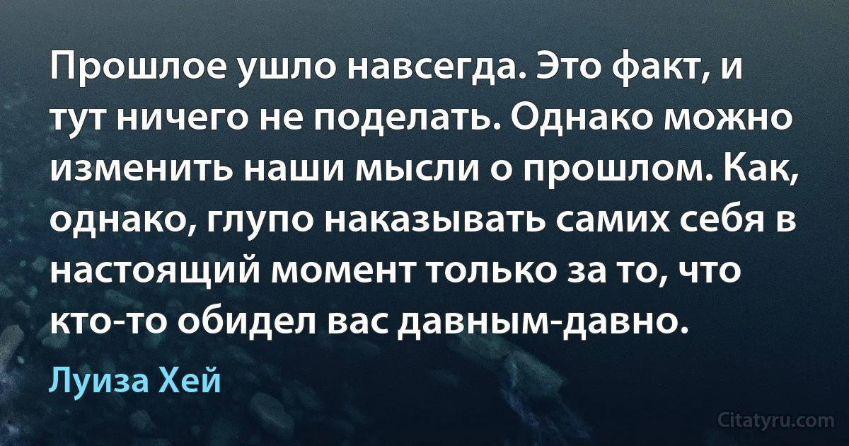 Прошлое ушло навсегда. Это факт, и тут ничего не поделать. Однако можно изменить наши мысли о прошлом. Как, однако, глупо наказывать самих себя в настоящий момент только за то, что кто-то обидел вас давным-давно. (Луиза Хей)