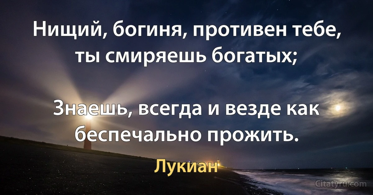 Нищий, богиня, противен тебе, ты смиряешь богатых;

Знаешь, всегда и везде как беспечально прожить. (Лукиан)