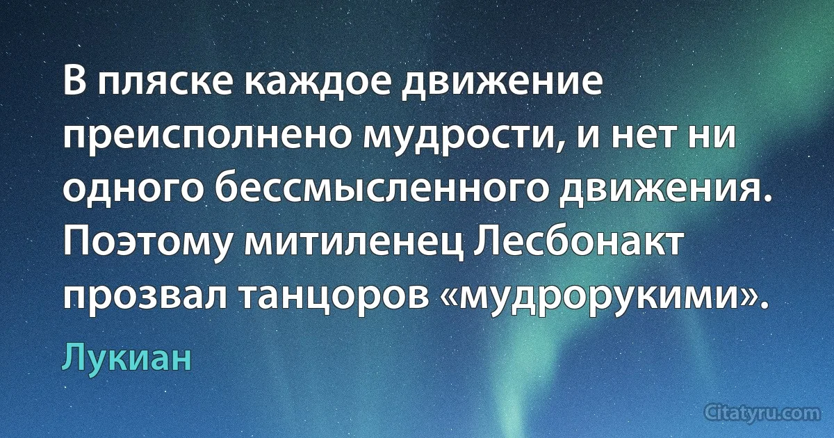 В пляске каждое движение преисполнено мудрости, и нет ни одного бессмысленного движения. Поэтому митиленец Лесбонакт прозвал танцоров «мудрорукими». (Лукиан)