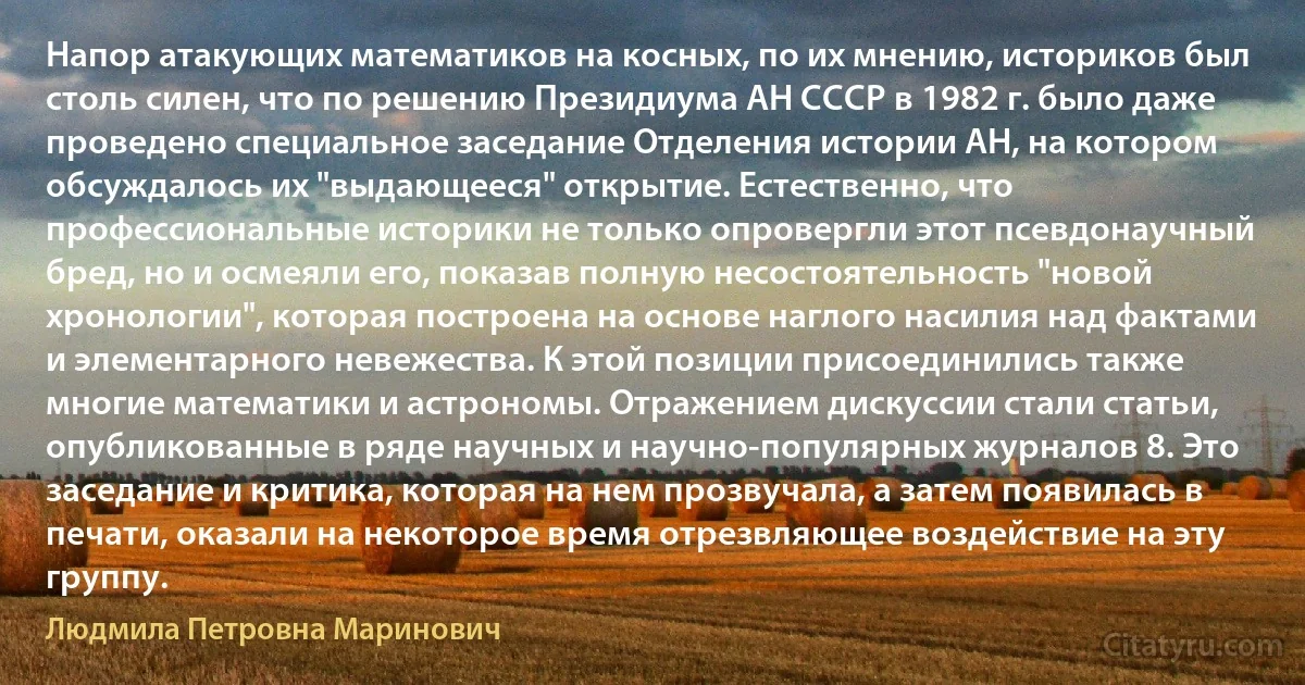 Напор атакующих математиков на косных, по их мнению, историков был столь силен, что по решению Президиума АН СССР в 1982 г. было даже проведено специальное заседание Отделения истории АН, на котором обсуждалось их "выдающееся" открытие. Естественно, что профессиональные историки не только опровергли этот псевдонаучный бред, но и осмеяли его, показав полную несостоятельность "новой хронологии", которая построена на основе наглого насилия над фактами и элементарного невежества. К этой позиции присоединились также многие математики и астрономы. Отражением дискуссии стали статьи, опубликованные в ряде научных и научно-популярных журналов 8. Это заседание и критика, которая на нем прозвучала, а затем появилась в печати, оказали на некоторое время отрезвляющее воздействие на эту группу. (Людмила Петровна Маринович)