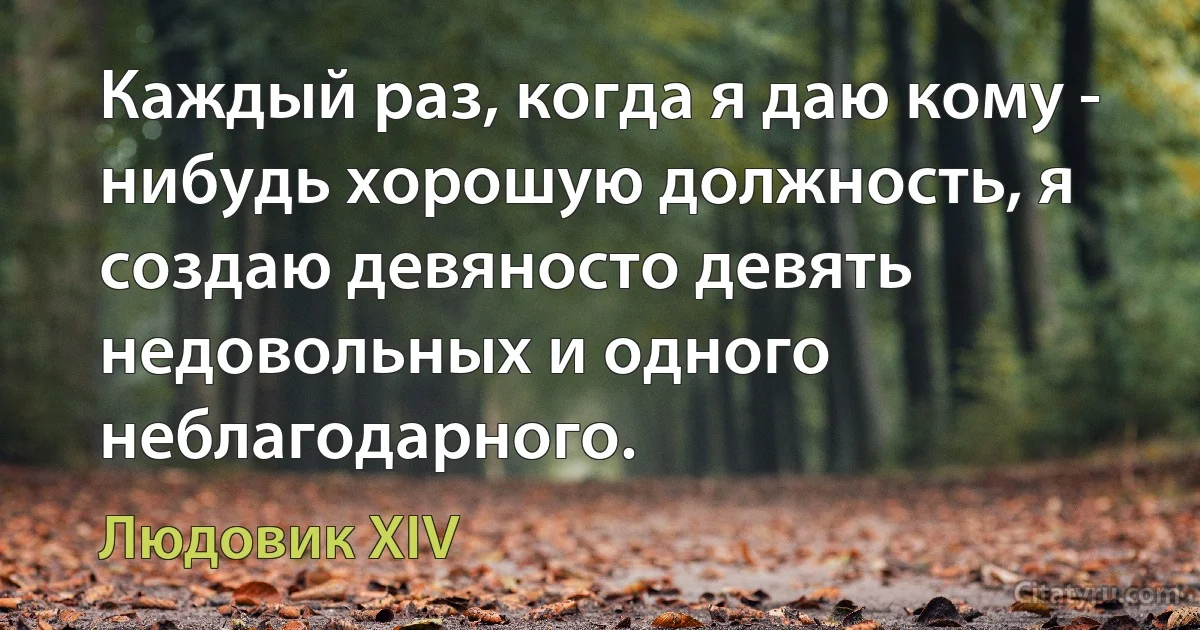 Каждый раз, когда я даю кому - нибудь хорошую должность, я создаю девяносто девять недовольных и одного неблагодарного. (Людовик XIV)