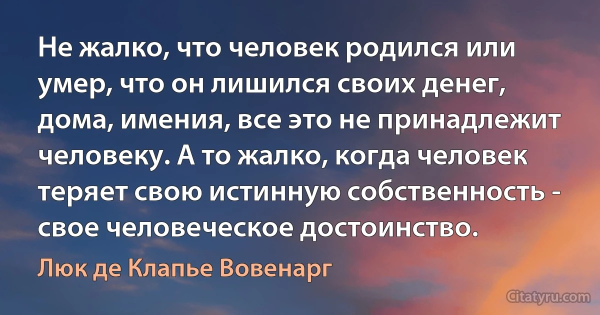 Не жалко, что человек родился или умер, что он лишился своих денег, дома, имения, все это не принадлежит человеку. А то жалко, когда человек теряет свою истинную собственность - свое человеческое достоинство. (Люк де Клапье Вовенарг)