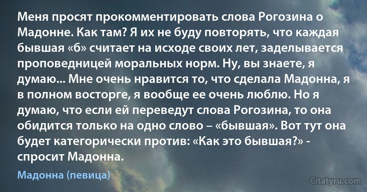 Меня просят прокомментировать слова Рогозина о Мадонне. Как там? Я их не буду повторять, что каждая бывшая «б» считает на исходе своих лет, заделывается проповедницей моральных норм. Ну, вы знаете, я думаю... Мне очень нравится то, что сделала Мадонна, я в полном восторге, я вообще ее очень люблю. Но я думаю, что если ей переведут слова Рогозина, то она обидится только на одно слово – «бывшая». Вот тут она будет категорически против: «Как это бывшая?» - спросит Мадонна. (Мадонна (певица))