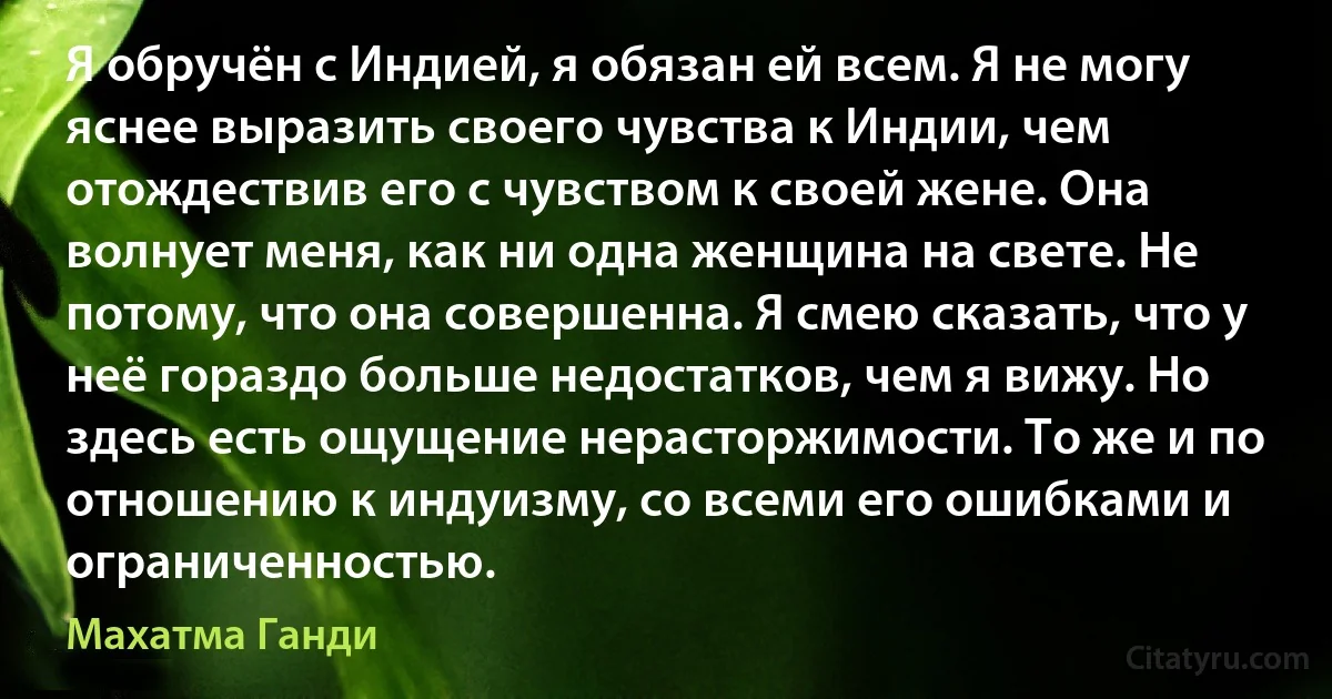 Я обручён с Индией, я обязан ей всем. Я не могу яснее выразить своего чувства к Индии, чем отождествив его с чувством к своей жене. Она волнует меня, как ни одна женщина на свете. Не потому, что она совершенна. Я смею сказать, что у неё гораздо больше недостатков, чем я вижу. Но здесь есть ощущение нерасторжимости. То же и по отношению к индуизму, со всеми его ошибками и ограниченностью. (Махатма Ганди)