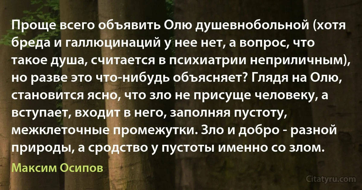 Проще всего объявить Олю душевнобольной (хотя бреда и галлюцинаций у нее нет, а вопрос, что такое душа, считается в психиатрии неприличным), но разве это что-нибудь объясняет? Глядя на Олю, становится ясно, что зло не присуще человеку, а вступает, входит в него, заполняя пустоту, межклеточные промежутки. Зло и добро - разной природы, а сродство у пустоты именно со злом. (Максим Осипов)