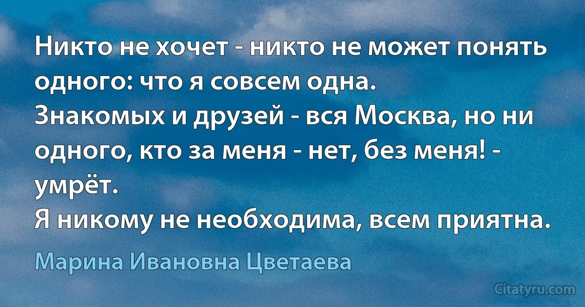 Никто не хочет - никто не может понять одного: что я совсем одна.
Знакомых и друзей - вся Москва, но ни одного, кто за меня - нет, без меня! - умрёт.
Я никому не необходима, всем приятна. (Марина Ивановна Цветаева)