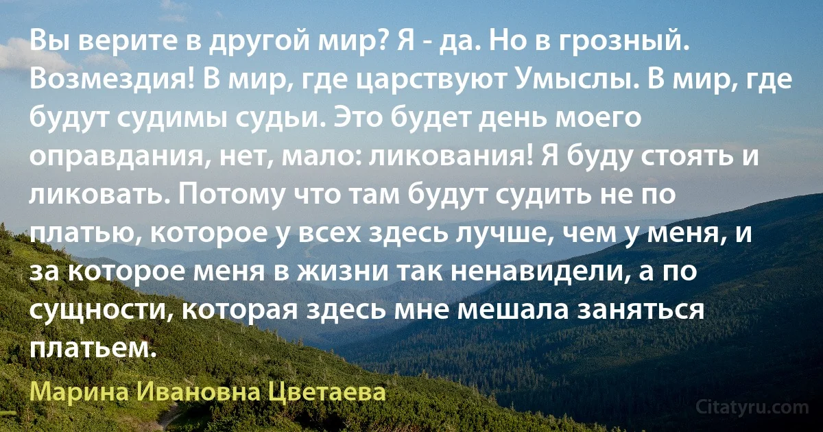 Вы верите в другой мир? Я - да. Но в грозный. Возмездия! В мир, где царствуют Умыслы. В мир, где будут судимы судьи. Это будет день моего оправдания, нет, мало: ликования! Я буду стоять и ликовать. Потому что там будут судить не по платью, которое у всех здесь лучше, чем у меня, и за которое меня в жизни так ненавидели, а по сущности, которая здесь мне мешала заняться платьем. (Марина Ивановна Цветаева)