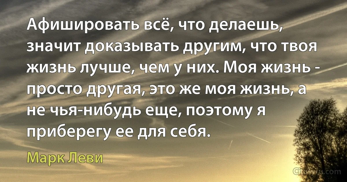 Афишировать всё, что делаешь, значит доказывать другим, что твоя жизнь лучше, чем у них. Моя жизнь - просто другая, это же моя жизнь, а не чья-нибудь еще, поэтому я приберегу ее для себя. (Марк Леви)