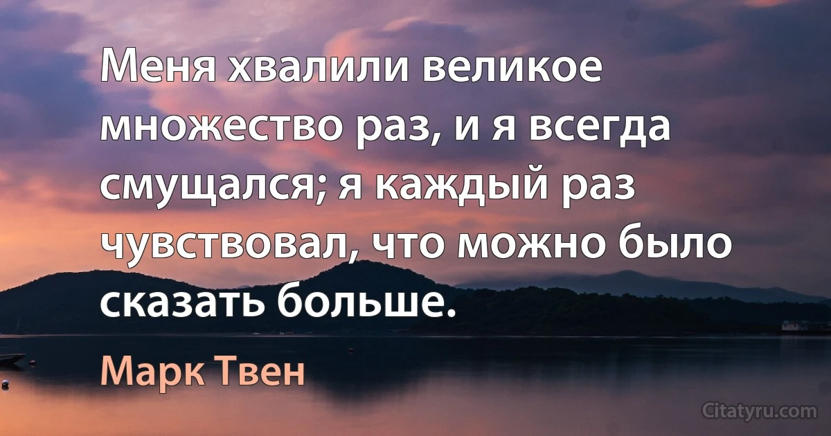 Меня хвалили великое множество раз, и я всегда смущался; я каждый раз чувствовал, что можно было сказать больше. (Марк Твен)