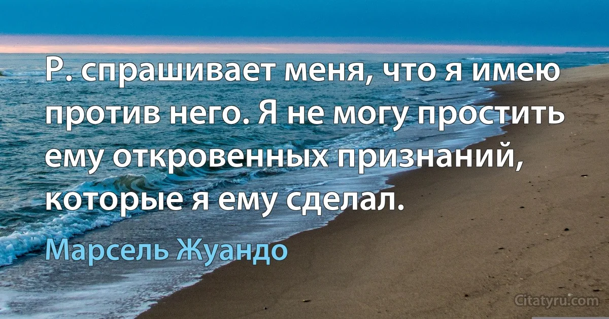 Р. спрашивает меня, что я имею против него. Я не могу простить ему откровенных признаний, которые я ему сделал. (Марсель Жуандо)