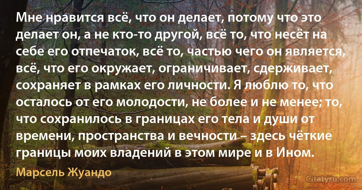 Мне нравится всё, что он делает, потому что это делает он, а не кто-то другой, всё то, что несёт на себе его отпечаток, всё то, частью чего он является, всё, что его окружает, ограничивает, сдерживает, сохраняет в рамках его личности. Я люблю то, что осталось от его молодости, не более и не менее; то, что сохранилось в границах его тела и души от времени, пространства и вечности – здесь чёткие границы моих владений в этом мире и в Ином. (Марсель Жуандо)