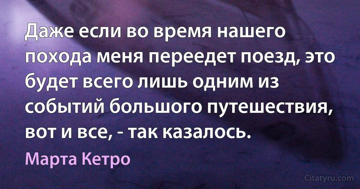 Даже если во время нашего похода меня переедет поезд, это будет всего лишь одним из событий большого путешествия, вот и все, - так казалось. (Марта Кетро)