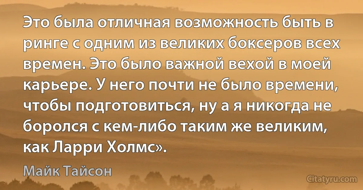 Это была отличная возможность быть в ринге с одним из великих боксеров всех времен. Это было важной вехой в моей карьере. У него почти не было времени, чтобы подготовиться, ну а я никогда не боролся с кем-либо таким же великим, как Ларри Холмс». (Майк Тайсон)