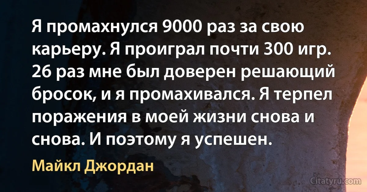 Я промахнулся 9000 раз за свою карьеру. Я проиграл почти 300 игр. 26 раз мне был доверен решающий бросок, и я промахивался. Я терпел поражения в моей жизни снова и снова. И поэтому я успешен. (Майкл Джордан)